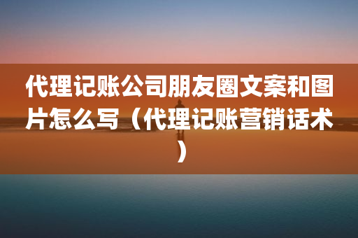 代理记账公司朋友圈文案和图片怎么写（代理记账营销话术）