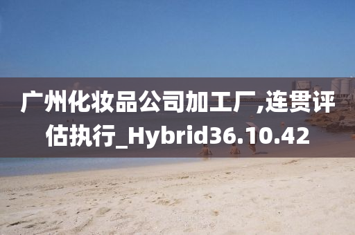 广州化妆品公司加工厂,连贯评估执行_Hybrid36.10.42