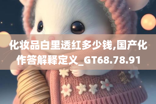 化妆品白里透红多少钱,国产化作答解释定义_GT68.78.91