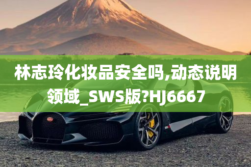 林志玲化妆品安全吗,动态说明领域_SWS版?HJ6667