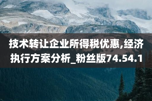 技术转让企业所得税优惠,经济执行方案分析_粉丝版74.54.10