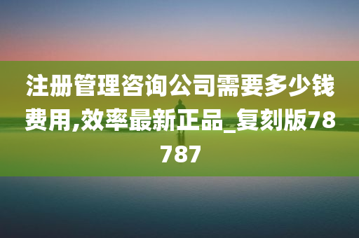 注册管理咨询公司需要多少钱费用,效率最新正品_复刻版78787