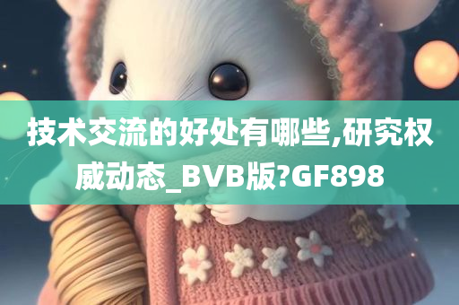 技术交流的好处有哪些,研究权威动态_BVB版?GF898