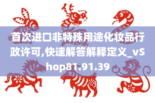 首次进口非特殊用途化妆品行政许可,快速解答解释定义_vShop81.91.39