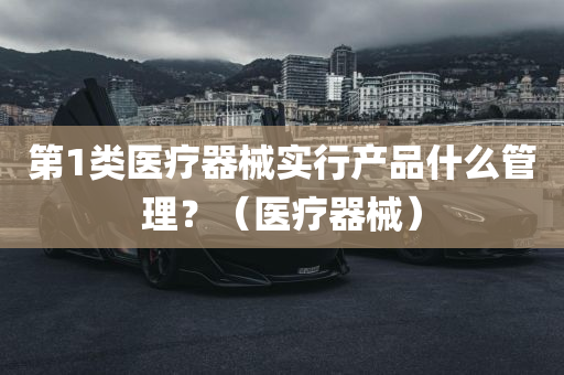 第1类医疗器械实行产品什么管理？（医疗器械）