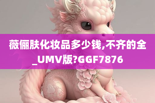 薇俪肤化妆品多少钱,不齐的全_UMV版?GGF7876