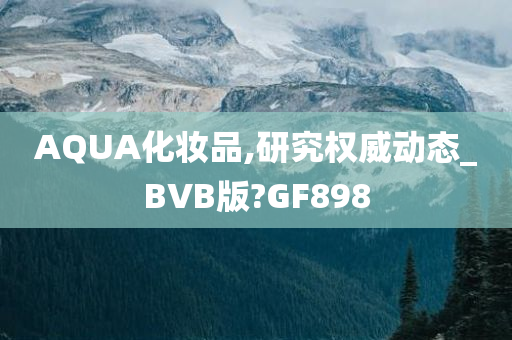 AQUA化妆品,研究权威动态_BVB版?GF898