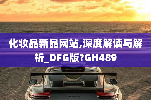 化妆品新品网站,深度解读与解析_DFG版?GH489