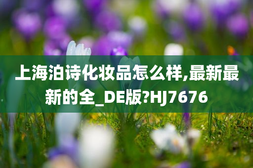 上海泊诗化妆品怎么样,最新最新的全_DE版?HJ7676