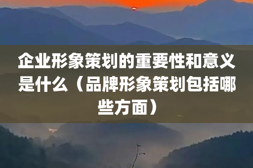 企业形象策划的重要性和意义是什么（品牌形象策划包括哪些方面）