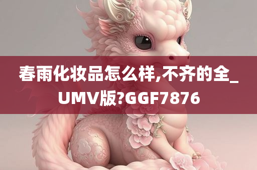 春雨化妆品怎么样,不齐的全_UMV版?GGF7876