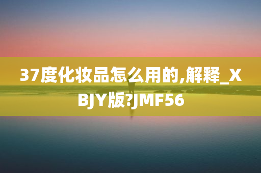 37度化妆品怎么用的,解释_XBJY版?JMF56