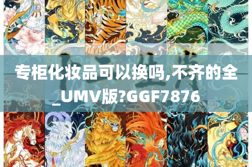 专柜化妆品可以换吗,不齐的全_UMV版?GGF7876