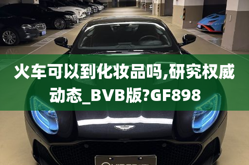 火车可以到化妆品吗,研究权威动态_BVB版?GF898