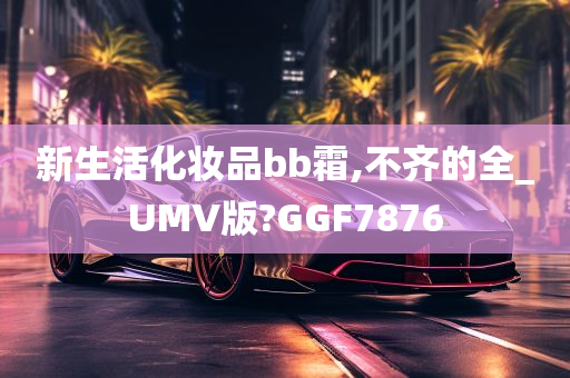 新生活化妆品bb霜,不齐的全_UMV版?GGF7876