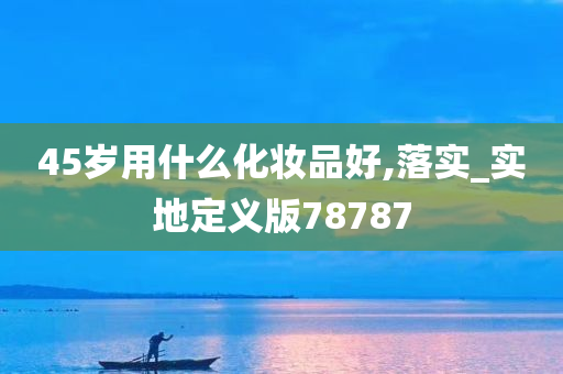 45岁用什么化妆品好,落实_实地定义版78787