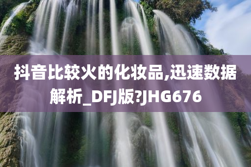 抖音比较火的化妆品,迅速数据解析_DFJ版?JHG676