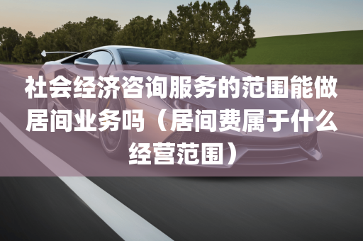 社会经济咨询服务的范围能做居间业务吗（居间费属于什么经营范围）