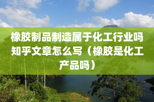 橡胶制品制造属于化工行业吗知乎文章怎么写（橡胶是化工产品吗）